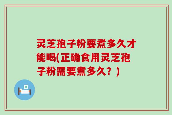 灵芝孢子粉要煮多久才能喝(正确食用灵芝孢子粉需要煮多久？)