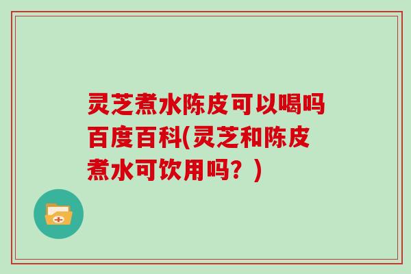 灵芝煮水陈皮可以喝吗百度百科(灵芝和陈皮煮水可饮用吗？)