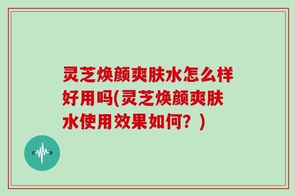 灵芝焕颜爽肤水怎么样好用吗(灵芝焕颜爽肤水使用效果如何？)