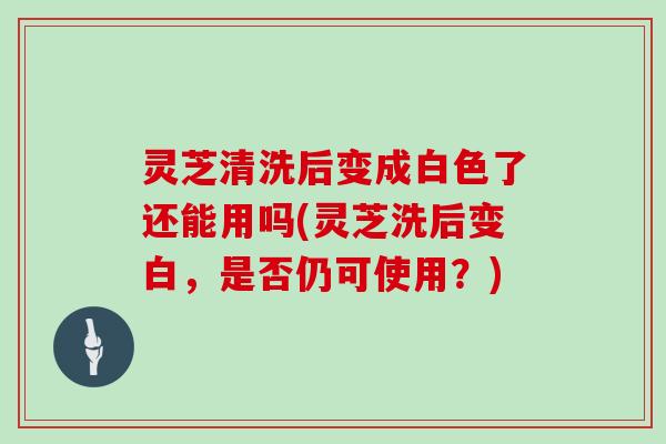 灵芝清洗后变成白色了还能用吗(灵芝洗后变白，是否仍可使用？)