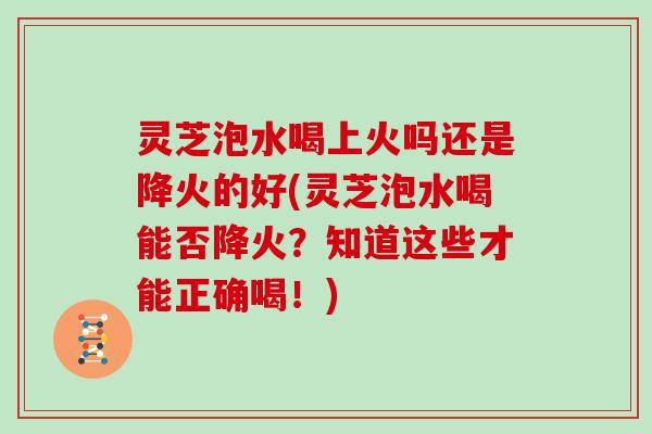 灵芝泡水喝上火吗还是降火的好(灵芝泡水喝能否降火？知道这些才能正确喝！)