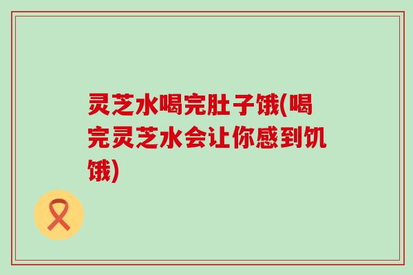 灵芝水喝完肚子饿(喝完灵芝水会让你感到饥饿)