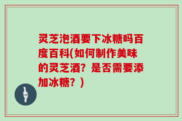 灵芝泡酒要下冰糖吗百度百科(如何制作美味的灵芝酒？是否需要添加冰糖？)