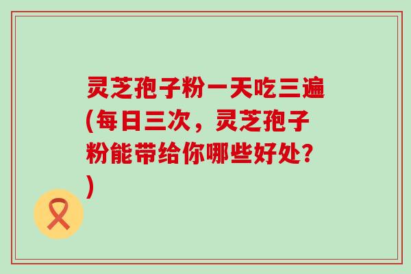 灵芝孢子粉一天吃三遍(每日三次，灵芝孢子粉能带给你哪些好处？)