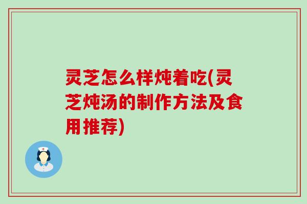 灵芝怎么样炖着吃(灵芝炖汤的制作方法及食用推荐)