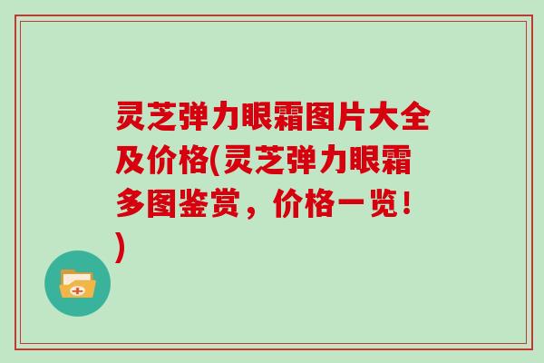 灵芝弹力眼霜图片大全及价格(灵芝弹力眼霜多图鉴赏，价格一览！)