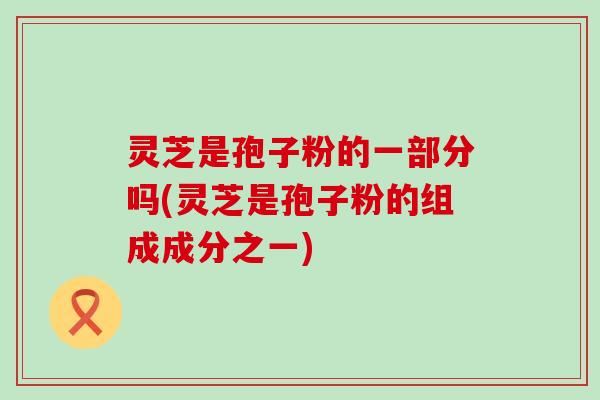 灵芝是孢子粉的一部分吗(灵芝是孢子粉的组成成分之一)