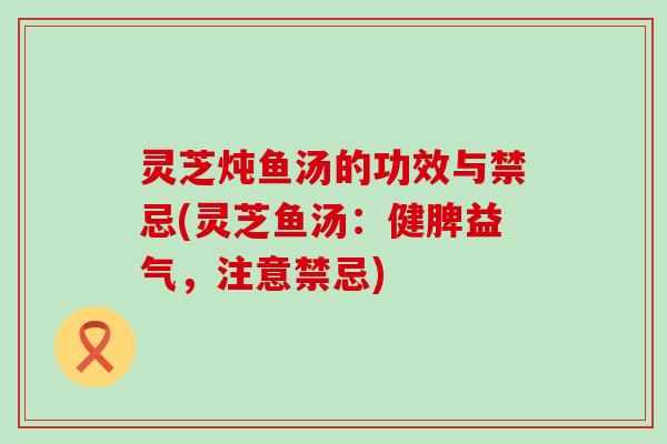 灵芝炖鱼汤的功效与禁忌(灵芝鱼汤：健脾益气，注意禁忌)