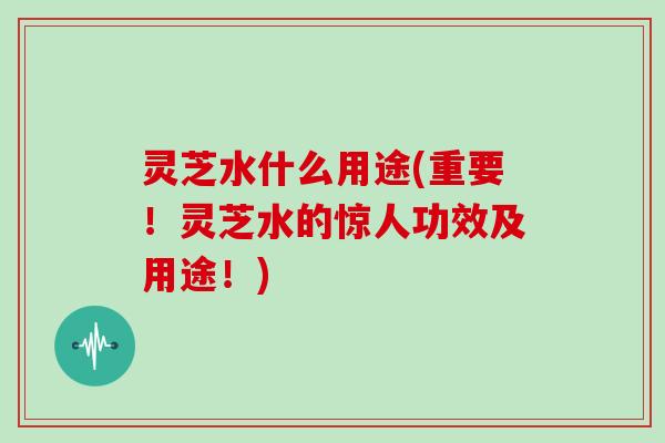 灵芝水什么用途(重要！灵芝水的惊人功效及用途！)