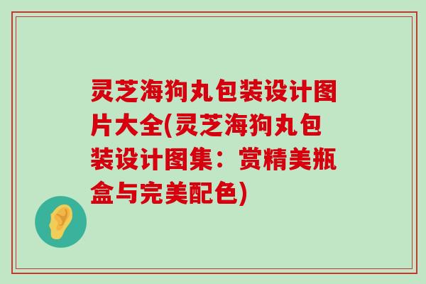 灵芝海狗丸包装设计图片大全(灵芝海狗丸包装设计图集：赏精美瓶盒与完美配色)