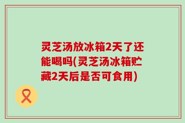 灵芝汤放冰箱2天了还能喝吗(灵芝汤冰箱贮藏2天后是否可食用)