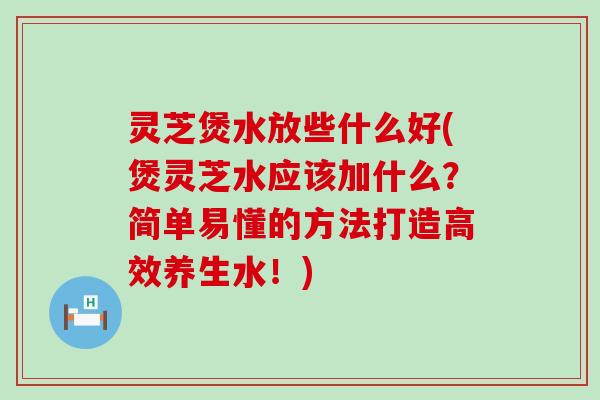 灵芝煲水放些什么好(煲灵芝水应该加什么？简单易懂的方法打造高效养生水！)