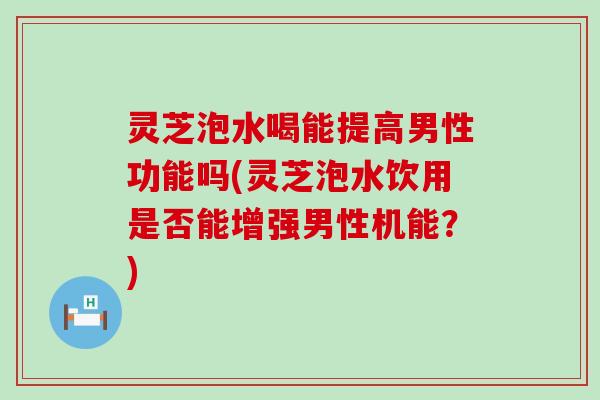 灵芝泡水喝能提高男性功能吗(灵芝泡水饮用是否能增强男性机能？)