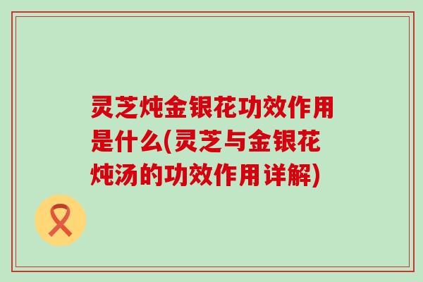 灵芝炖金银花功效作用是什么(灵芝与金银花炖汤的功效作用详解)