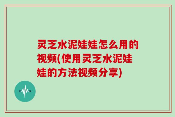 灵芝水泥娃娃怎么用的视频(使用灵芝水泥娃娃的方法视频分享)