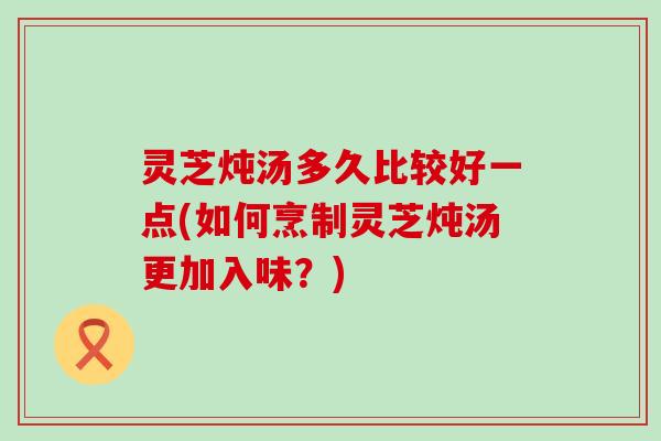 灵芝炖汤多久比较好一点(如何烹制灵芝炖汤更加入味？)