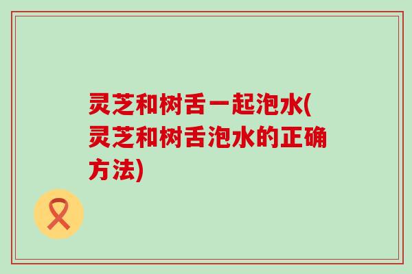 灵芝和树舌一起泡水(灵芝和树舌泡水的正确方法)