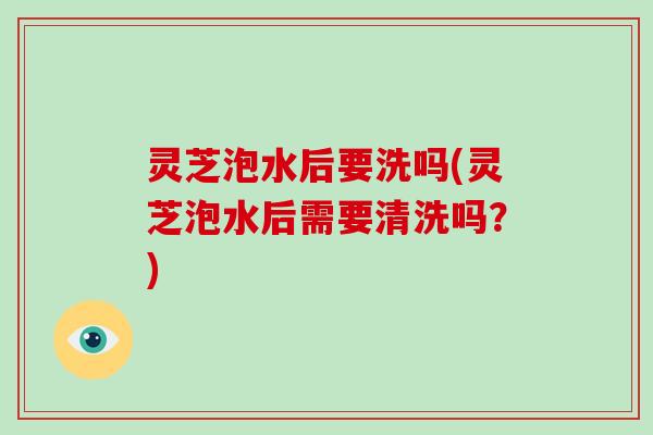 灵芝泡水后要洗吗(灵芝泡水后需要清洗吗？)