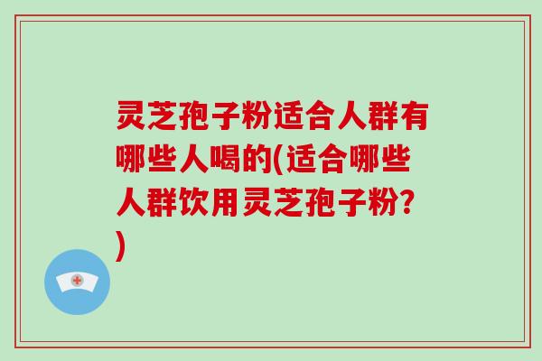 灵芝孢子粉适合人群有哪些人喝的(适合哪些人群饮用灵芝孢子粉？)