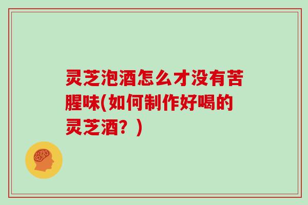 灵芝泡酒怎么才没有苦腥味(如何制作好喝的灵芝酒？)