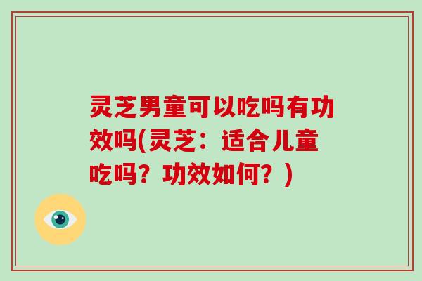 灵芝男童可以吃吗有功效吗(灵芝：适合儿童吃吗？功效如何？)