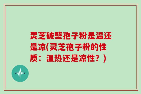 灵芝破壁孢子粉是温还是凉(灵芝孢子粉的性质：温热还是凉性？)