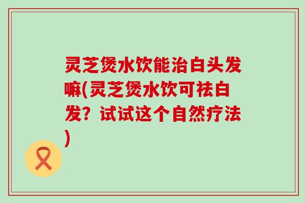 灵芝煲水饮能白头发嘛(灵芝煲水饮可祛白发？试试这个自然疗法)