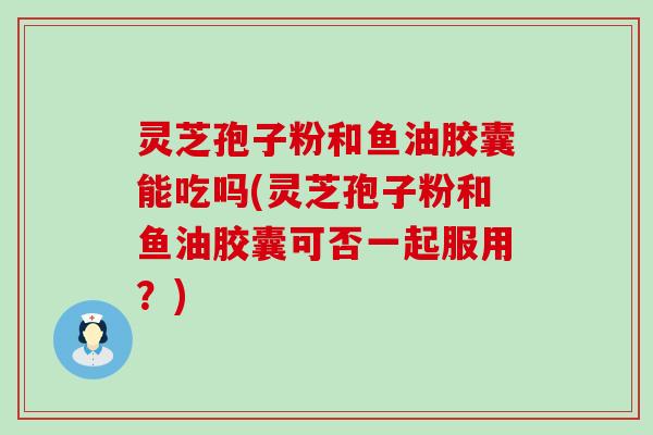 灵芝孢子粉和鱼油胶囊能吃吗(灵芝孢子粉和鱼油胶囊可否一起服用？)