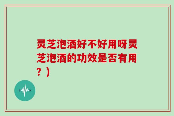 灵芝泡酒好不好用呀灵芝泡酒的功效是否有用？)