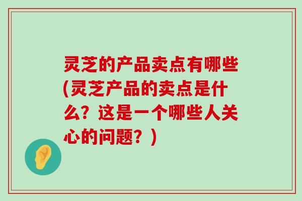 灵芝的产品卖点有哪些(灵芝产品的卖点是什么？这是一个哪些人关心的问题？)