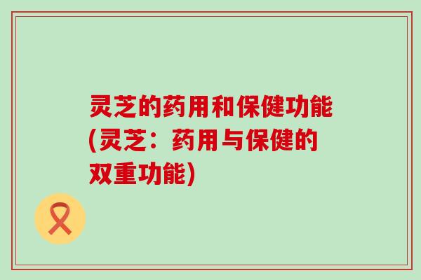 灵芝的药用和保健功能(灵芝：药用与保健的双重功能)