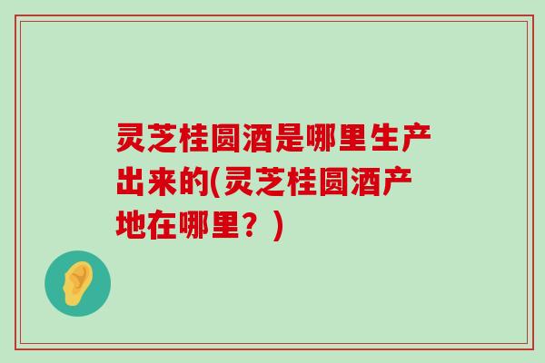 灵芝桂圆酒是哪里生产出来的(灵芝桂圆酒产地在哪里？)