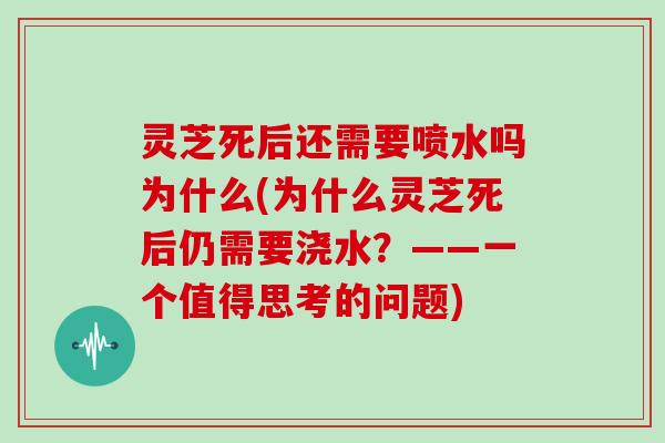 灵芝死后还需要喷水吗为什么(为什么灵芝死后仍需要浇水？——一个值得思考的问题)