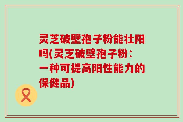 灵芝破壁孢子粉能壮阳吗(灵芝破壁孢子粉：一种可提高阳性能力的保健品)