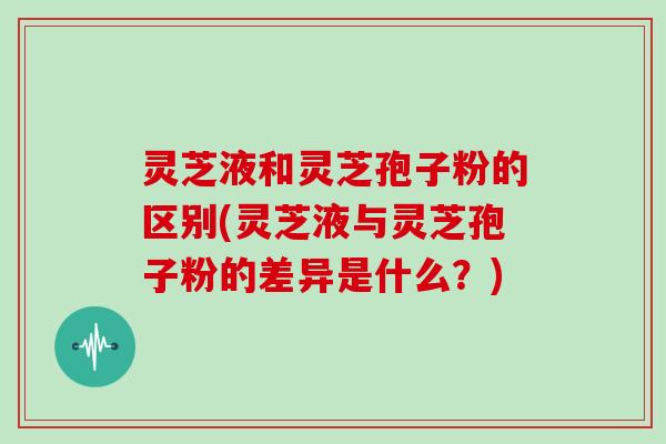 灵芝液和灵芝孢子粉的区别(灵芝液与灵芝孢子粉的差异是什么？)