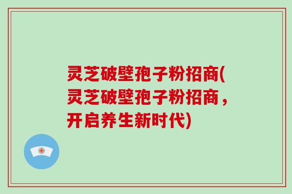 灵芝破壁孢子粉招商(灵芝破壁孢子粉招商，开启养生新时代)