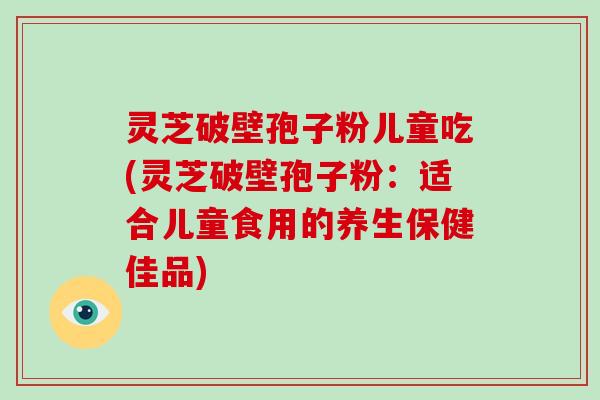 灵芝破壁孢子粉儿童吃(灵芝破壁孢子粉：适合儿童食用的养生保健佳品)