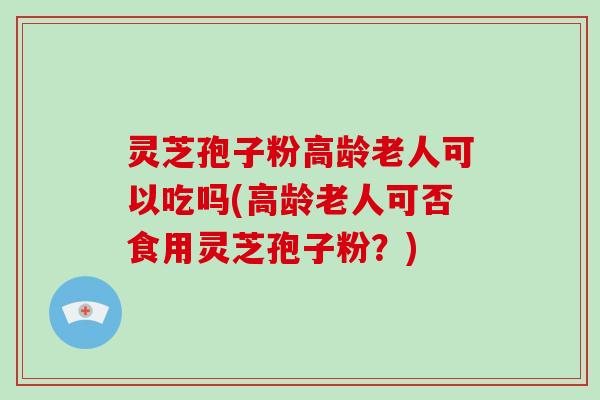 灵芝孢子粉高龄老人可以吃吗(高龄老人可否食用灵芝孢子粉？)