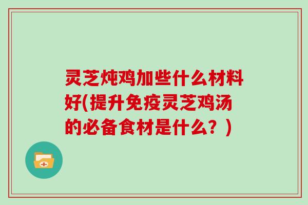 灵芝炖鸡加些什么材料好(提升免疫灵芝鸡汤的必备食材是什么？)