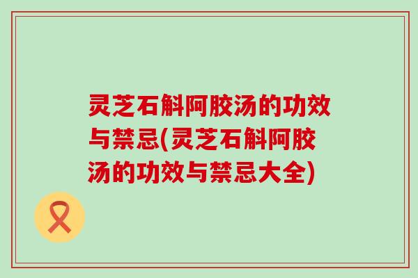 灵芝石斛阿胶汤的功效与禁忌(灵芝石斛阿胶汤的功效与禁忌大全)