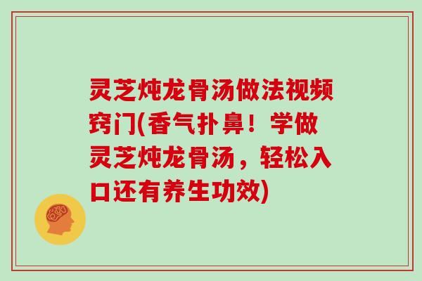 灵芝炖龙骨汤做法视频窍门(香气扑鼻！学做灵芝炖龙骨汤，轻松入口还有养生功效)