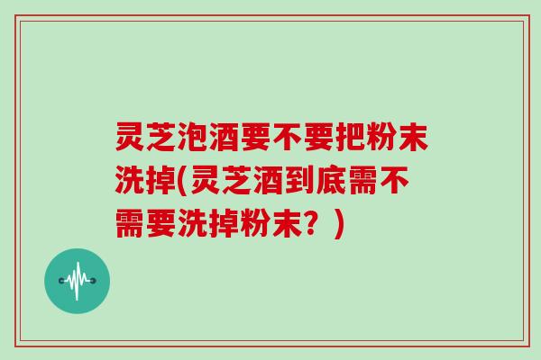 灵芝泡酒要不要把粉末洗掉(灵芝酒到底需不需要洗掉粉末？)