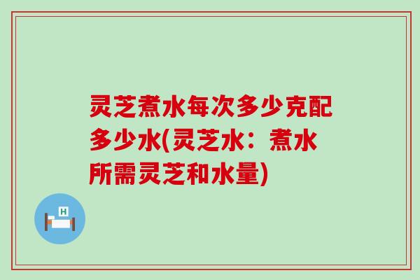 灵芝煮水每次多少克配多少水(灵芝水：煮水所需灵芝和水量)