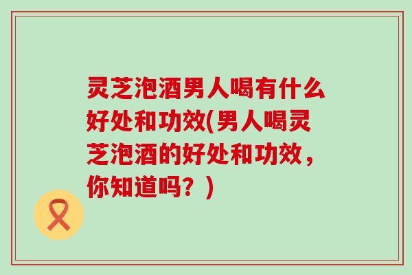 灵芝泡酒男人喝有什么好处和功效(男人喝灵芝泡酒的好处和功效，你知道吗？)