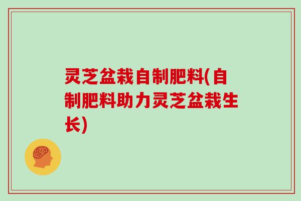 灵芝盆栽自制肥料(自制肥料助力灵芝盆栽生长)