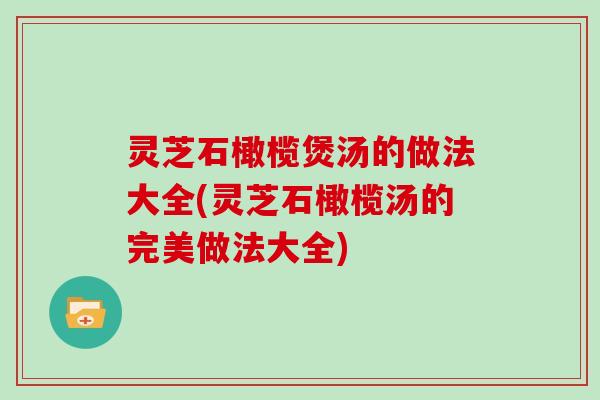 灵芝石橄榄煲汤的做法大全(灵芝石橄榄汤的完美做法大全)