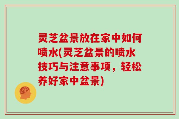 灵芝盆景放在家中如何喷水(灵芝盆景的喷水技巧与注意事项，轻松养好家中盆景)