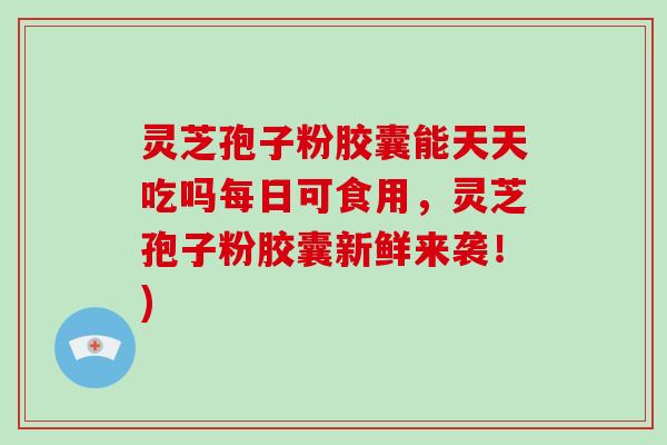 灵芝孢子粉胶囊能天天吃吗每日可食用，灵芝孢子粉胶囊新鲜来袭！)