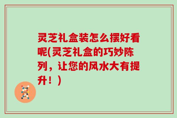 灵芝礼盒装怎么摆好看呢(灵芝礼盒的巧妙陈列，让您的风水大有提升！)