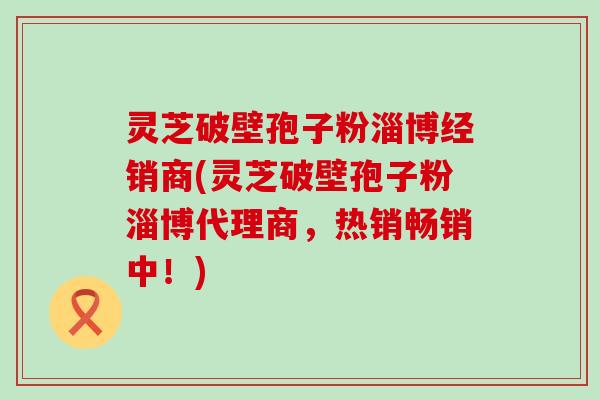 灵芝破壁孢子粉淄博经销商(灵芝破壁孢子粉淄博代理商，热销畅销中！)